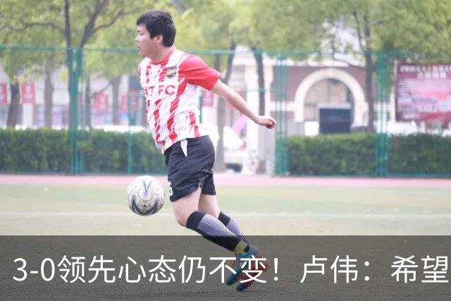3-0领先心态仍不变！卢伟：希望两队国手健康完赛
